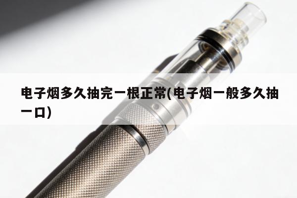 電子煙多久抽完一根正常(電子煙一般多久抽一口)