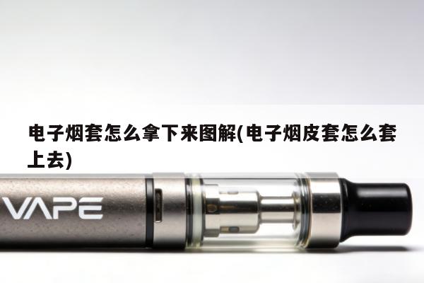 電子煙套怎麼拿下來圖解(電子煙皮套怎麼套上去)