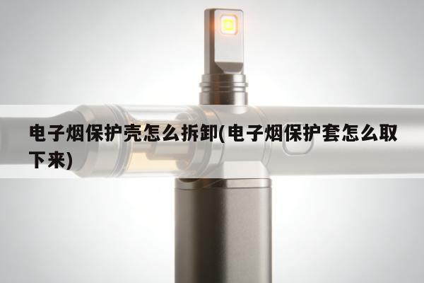 電子煙保護殼怎麼拆卸(電子煙保護套怎麼取下來)