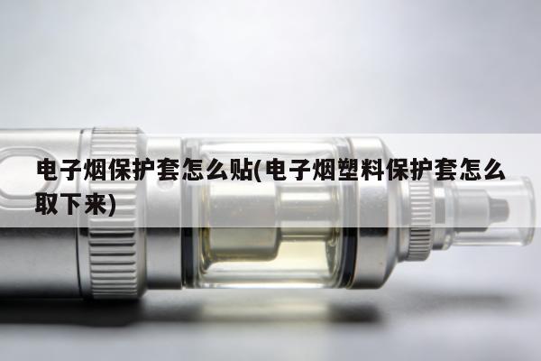 電子煙保護套怎麼貼(電子煙塑料保護套怎麼取下來)