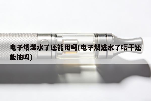 電子煙濕水了還能用嗎(電子煙進水了曬幹還能抽嗎)