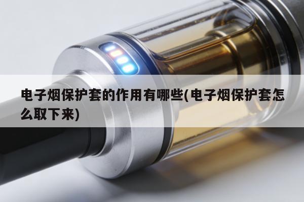電子煙保護套的作用有哪些(電子煙保護套怎麼取下來)