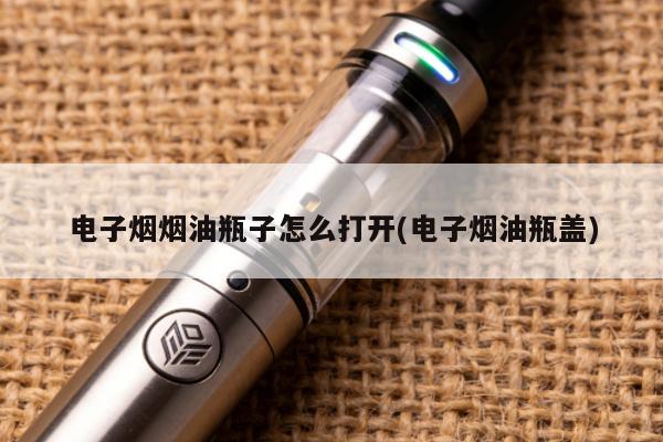 電子煙煙油瓶子怎麼打開(電子煙油瓶蓋)