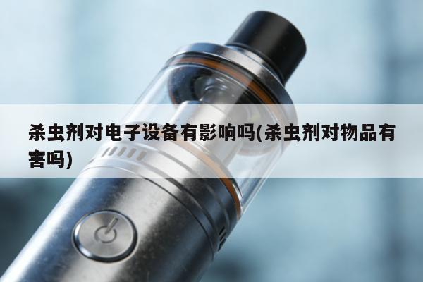 殺蟲劑對電子設備有影響嗎(殺蟲劑對物品有害嗎)