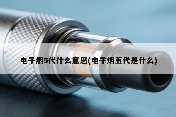電子煙5代什麼意思(電子煙五代是什麼)