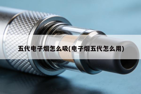 五代電子煙怎麼吸(電子煙五代怎麼用)
