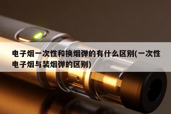 電子煙一次性和換煙彈的有什麼區別(一次性電子煙與裝煙彈的區別)