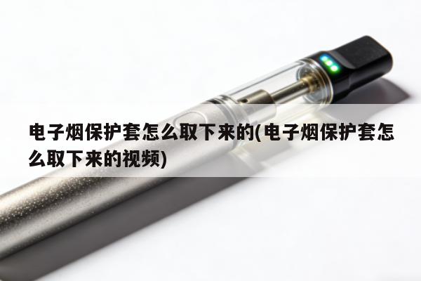 電子煙保護套怎麼取下來的(電子煙保護套怎麼取下來的視頻)