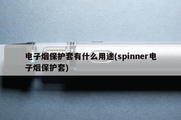 電子煙保護套有什麼用途(spinner電子煙保護套)